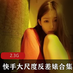 绅士福利！快手女神尺度反差婊合集，2.3G精彩视频一网打尽